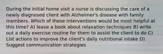 During the initial home visit a nurse is discussing the care of a newly diagnosed client with Alzheimer's disease with family members. Which of these interventions would be most helpful at this time? A) leave a book about relaxation techniques B) write out a daily exercise routine for them to assist the client to do C) List actions to improve the client's daily nutritional intake D) Suggest communication strategies