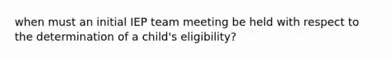 when must an initial IEP team meeting be held with respect to the determination of a child's eligibility?