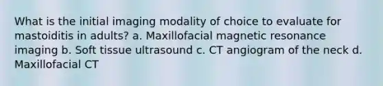 What is the initial imaging modality of choice to evaluate for mastoiditis in adults? a. Maxillofacial magnetic resonance imaging b. Soft tissue ultrasound c. CT angiogram of the neck d. Maxillofacial CT