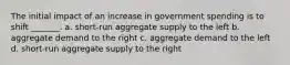 The initial impact of an increase in government spending is to shift _______. a. short-run aggregate supply to the left b. aggregate demand to the right c. aggregate demand to the left d. short-run aggregate supply to the right