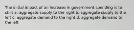 The initial impact of an increase in government spending is to shift a. aggregate supply to the right b. aggregate supply to the left c. aggregate demand to the right d. aggregate demand to the left