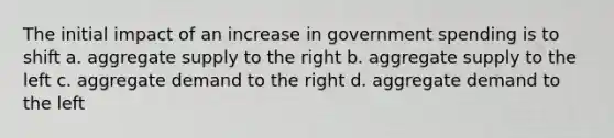 The initial impact of an increase in government spending is to shift a. aggregate supply to the right b. aggregate supply to the left c. aggregate demand to the right d. aggregate demand to the left