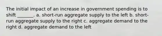 The initial impact of an increase in government spending is to shift _______. a. short-run aggregate supply to the left b. short-run aggregate supply to the right c. aggregate demand to the right d. aggregate demand to the left