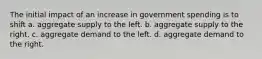 The initial impact of an increase in government spending is to shift a. aggregate supply to the left. b. aggregate supply to the right. c. aggregate demand to the left. d. aggregate demand to the right.