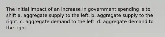 The initial impact of an increase in government spending is to shift a. aggregate supply to the left. b. aggregate supply to the right. c. aggregate demand to the left. d. aggregate demand to the right.