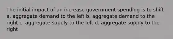 The initial impact of an increase government spending is to shift a. aggregate demand to the left b. aggregate demand to the right c. aggregate supply to the left d. aggregate supply to the right