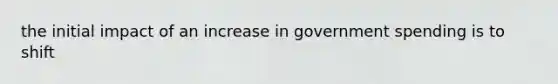 the initial impact of an increase in government spending is to shift