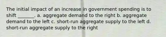 The initial impact of an increase in government spending is to shift _______. a. aggregate demand to the right b. aggregate demand to the left c. short-run aggregate supply to the left d. short-run aggregate supply to the right