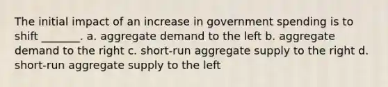 The initial impact of an increase in government spending is to shift _______. a. aggregate demand to the left b. aggregate demand to the right c. short-run aggregate supply to the right d. short-run aggregate supply to the left