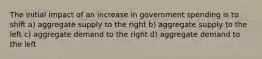 The initial impact of an increase in government spending is to shift a) aggregate supply to the right b) aggregate supply to the left c) aggregate demand to the right d) aggregate demand to the left