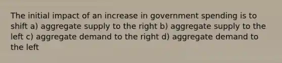 The initial impact of an increase in government spending is to shift a) aggregate supply to the right b) aggregate supply to the left c) aggregate demand to the right d) aggregate demand to the left