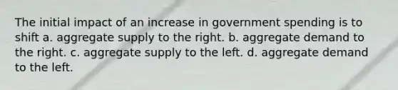 The initial impact of an increase in government spending is to shift a. aggregate supply to the right. b. aggregate demand to the right. c. aggregate supply to the left. d. aggregate demand to the left.