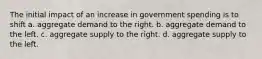 The initial impact of an increase in government spending is to shift a. aggregate demand to the right. b. aggregate demand to the left. c. aggregate supply to the right. d. aggregate supply to the left.