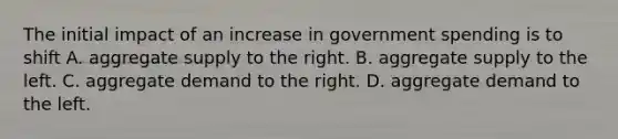 The initial impact of an increase in government spending is to shift A. aggregate supply to the right. B. aggregate supply to the left. C. aggregate demand to the right. D. aggregate demand to the left.