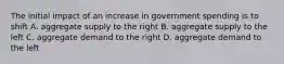 The initial impact of an increase in government spending is to shift A. aggregate supply to the right B. aggregate supply to the left C. aggregate demand to the right D. aggregate demand to the left