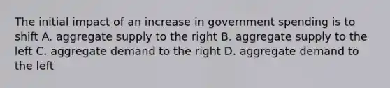 The initial impact of an increase in government spending is to shift A. aggregate supply to the right B. aggregate supply to the left C. aggregate demand to the right D. aggregate demand to the left