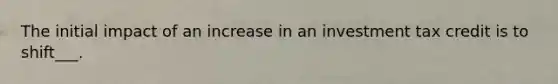 The initial impact of an increase in an investment tax credit is to shift___.