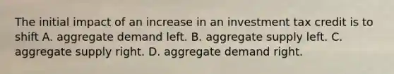 The initial impact of an increase in an investment tax credit is to shift A. aggregate demand left. B. aggregate supply left. C. aggregate supply right. D. aggregate demand right.