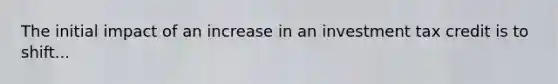 The initial impact of an increase in an investment tax credit is to shift...