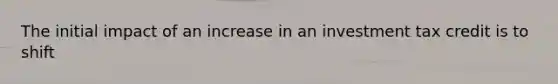 The initial impact of an increase in an investment tax credit is to shift