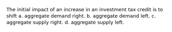 The initial impact of an increase in an investment tax credit is to shift a. aggregate demand right. b. aggregate demand left. c. aggregate supply right. d. aggregate supply left.