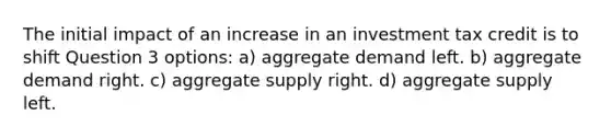 The initial impact of an increase in an investment tax credit is to shift Question 3 options: a) aggregate demand left. b) aggregate demand right. c) aggregate supply right. d) aggregate supply left.