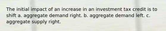 The initial impact of an increase in an investment tax credit is to shift a. aggregate demand right. b. aggregate demand left. c. aggregate supply right.