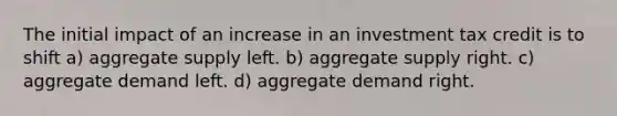 The initial impact of an increase in an investment tax credit is to shift a) aggregate supply left. b) aggregate supply right. c) aggregate demand left. d) aggregate demand right.