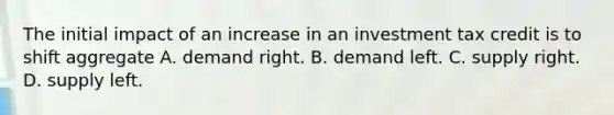 The initial impact of an increase in an investment tax credit is to shift aggregate A. demand right. B. demand left. C. supply right. D. supply left.