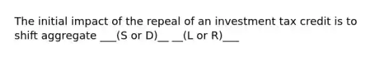 The initial impact of the repeal of an investment tax credit is to shift aggregate ___(S or D)__ __(L or R)___