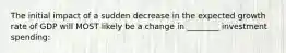 The initial impact of a sudden decrease in the expected growth rate of GDP will MOST likely be a change in ________ investment spending: