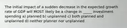 The initial impact of a sudden decrease in the expected growth rate of GDP will MOST likely be a change in _____ investment spending a) planned b) unplanned c) both planned and unplanned d) neither planner nor unplanned