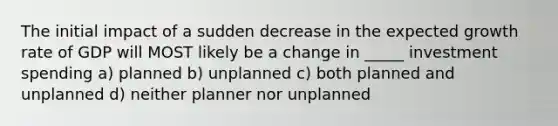 The initial impact of a sudden decrease in the expected growth rate of GDP will MOST likely be a change in _____ investment spending a) planned b) unplanned c) both planned and unplanned d) neither planner nor unplanned