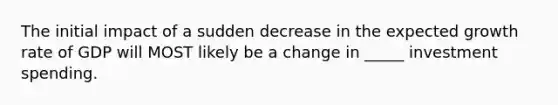 The initial impact of a sudden decrease in the expected growth rate of GDP will MOST likely be a change in _____ investment spending.