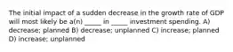 The initial impact of a sudden decrease in the growth rate of GDP will most likely be a(n) _____ in _____ investment spending. A) decrease; planned B) decrease; unplanned C) increase; planned D) increase; unplanned