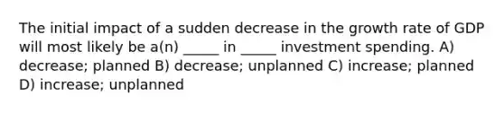 The initial impact of a sudden decrease in the growth rate of GDP will most likely be a(n) _____ in _____ investment spending. A) decrease; planned B) decrease; unplanned C) increase; planned D) increase; unplanned