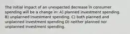 The initial impact of an unexpected decrease in consumer spending will be a change in: A) planned investment spending. B) unplanned investment spending. C) both planned and unplanned investment spending D) neither planned nor unplanned investment spending.