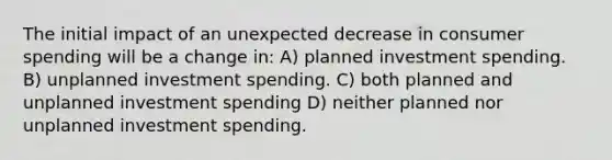 The initial impact of an unexpected decrease in consumer spending will be a change in: A) planned investment spending. B) unplanned investment spending. C) both planned and unplanned investment spending D) neither planned nor unplanned investment spending.