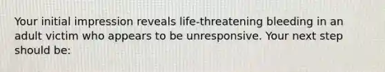 Your initial impression reveals life-threatening bleeding in an adult victim who appears to be unresponsive. Your next step should be: