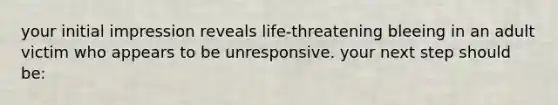 your initial impression reveals life-threatening bleeing in an adult victim who appears to be unresponsive. your next step should be: