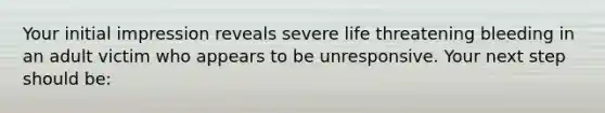 Your initial impression reveals severe life threatening bleeding in an adult victim who appears to be unresponsive. Your next step should be: