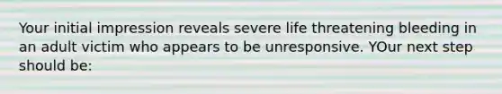 Your initial impression reveals severe life threatening bleeding in an adult victim who appears to be unresponsive. YOur next step should be: