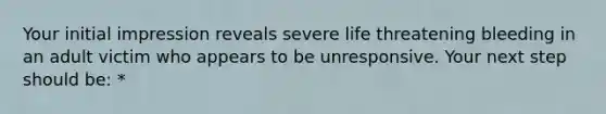 Your initial impression reveals severe life threatening bleeding in an adult victim who appears to be unresponsive. Your next step should be: *