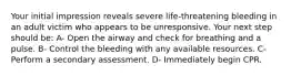 Your initial impression reveals severe life-threatening bleeding in an adult victim who appears to be unresponsive. Your next step should be: A- Open the airway and check for breathing and a pulse. B- Control the bleeding with any available resources. C- Perform a secondary assessment. D- Immediately begin CPR.