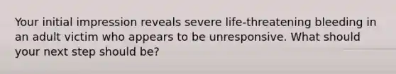 Your initial impression reveals severe life-threatening bleeding in an adult victim who appears to be unresponsive. What should your next step should be?