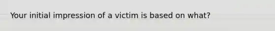 Your initial impression of a victim is based on what?