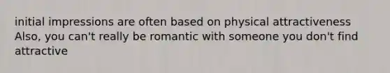 initial impressions are often based on physical attractiveness Also, you can't really be romantic with someone you don't find attractive