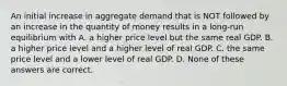 An initial increase in aggregate demand that is NOT followed by an increase in the quantity of money results in a long-run equilibrium with A. a higher price level but the same real GDP. B. a higher price level and a higher level of real GDP. C. the same price level and a lower level of real GDP. D. None of these answers are correct.