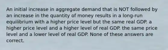 An initial increase in aggregate demand that is NOT followed by an increase in the quantity of money results in a long-run equilibrium with a higher price level but the same real GDP. a higher price level and a higher level of real GDP. the same price level and a lower level of real GDP. None of these answers are correct.