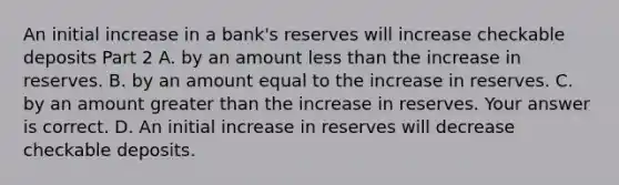 An initial increase in a​ bank's reserves will increase checkable deposits Part 2 A. by an amount less than the increase in reserves. B. by an amount equal to the increase in reserves. C. by an amount greater than the increase in reserves. Your answer is correct. D. An initial increase in reserves will decrease checkable deposits.